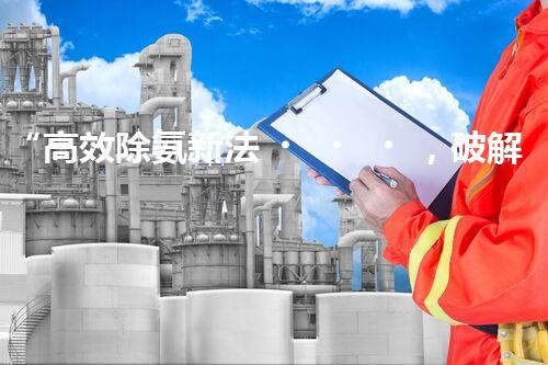 “高效除氨新法，破解氨氮廢水超標難題”